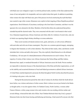 7 
with black men were whipped or raped. As with the political realm, members of the Klan understood the 
issues of race and gender to be inseparable, and were explicit about their goals. In addition to punishing 
white women who slept with black men, part of this process involved constructing the myth that black 
men wanted to rape white women. Klansmen were explicit in their targeting of these Republican political 
organizations. David Schenck of Lincolnton, testifying to the Joint Select Committee, said that it was the 
ignorant who were attracted to the Klan. Members of the Ku Klux Klan also understood that politics 
extended beyond the electoral realm. They were concerned with the state’s involvement in their social 
lives. Klansmen targeted many African Americans and whites alike for violations of social rules, only one 
of which was reporting illegal whiskey distilling to revenue authorities. 
These secret societies all shared common roots, goals, and tactics, as well as loose affiliations 
with each other and with out-of-state counterparts. They drew on a common spectral imagery, attempting 
to disguise their humanity as well as their identities. They believed their masks, robes, and rhetoric would 
intimidate their victims and add to their power. They also explicitly linked themselves to the defeated 
Confederacy. All were part of a shared phenomenon of Reconstruction-era racial violence. The vast 
majority of victims of that violence were African Americans like Nelson Birge and Ibby Jenkins. 
Klansmen beat, raped, or murdered thousands of African Americans across the South. Precise numbers 
are impossible to determine because of the disjointed nature of the Klan and brother organizations, as well 
as the inability and occasional disinterest of local and federal governments to defend African Americans. 
A United States marshal deputized to prosecute the Klan throughout North Carolina described the process 
of a beating in dry prose: with a tree limb. 
During the Reconstruction period the other side of violence by the Klan which the South did not 
knew before, was violence and torture of white women. Klan's violence was not just limited to the blacks 
as thought earlier, it was also against whites. In Chatham County, North Carolina, a woman called 
Frances Gilmore; a white young woman in her early twenties who was residing with her mother and 
several siblings, witnessed the dark side of Klan. Near Chatham Railroad where they lived, a group of 
Klansmen broke into their home hooting and hallooing and shooting, it had scared off everyone who fled. 
 