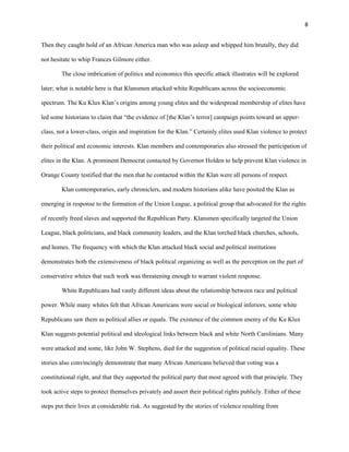 8 
Then they caught hold of an African America man who was asleep and whipped him brutally, they did 
not hesitate to whip Frances Gilmore either. 
The close imbrication of politics and economics this specific attack illustrates will be explored 
later; what is notable here is that Klansmen attacked white Republicans across the socioeconomic 
spectrum. The Ku Klux Klan’s origins among young elites and the widespread membership of elites have 
led some historians to claim that “the evidence of [the Klan’s terror] campaign points toward an upper-class, 
not a lower-class, origin and inspiration for the Klan.” Certainly elites used Klan violence to protect 
their political and economic interests. Klan members and contemporaries also stressed the participation of 
elites in the Klan. A prominent Democrat contacted by Governor Holden to help prevent Klan violence in 
Orange County testified that the men that he contacted within the Klan were all persons of respect. 
Klan contemporaries, early chroniclers, and modern historians alike have posited the Klan as 
emerging in response to the formation of the Union League, a political group that advocated for the rights 
of recently freed slaves and supported the Republican Party. Klansmen specifically targeted the Union 
League, black politicians, and black community leaders, and the Klan torched black churches, schools, 
and homes. The frequency with which the Klan attacked black social and political institutions 
demonstrates both the extensiveness of black political organizing as well as the perception on the part of 
conservative whites that such work was threatening enough to warrant violent response. 
White Republicans had vastly different ideas about the relationship between race and political 
power. While many whites felt that African Americans were social or biological inferiors, some white 
Republicans saw them as political allies or equals. The existence of the common enemy of the Ku Klux 
Klan suggests potential political and ideological links between black and white North Carolinians. Many 
were attacked and some, like John W. Stephens, died for the suggestion of political racial equality. These 
stories also convincingly demonstrate that many African Americans believed that voting was a 
constitutional right, and that they supported the political party that most agreed with that principle. They 
took active steps to protect themselves privately and assert their political rights publicly. Either of these 
steps put their lives at considerable risk. As suggested by the stories of violence resulting from 
 