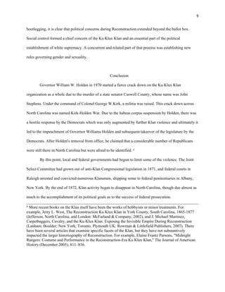 9 
bootlegging, it is clear that political concerns during Reconstruction extended beyond the ballot box. 
Social control formed a chief concern of the Ku Klux Klan and an essential part of the political 
establishment of white supremacy. A concurrent and related part of that process was establishing new 
rules governing gender and sexuality. 
Conclusion 
Governor William W. Holden in 1970 started a fierce crack down on the Ku Klux Klan 
organization as a whole due to the murder of a state senator Caswell County, whose name was John 
Stephens. Under the command of Colonel George W.Kirk, a militia was raised. This crack down across 
North Carolina was named Kirk-Holden War. Due to the habeas corpus suspension by Holden, there was 
a hostile response by the Democrats which was only augmented by further Klan violence and ultimately it 
led to the impeachment of Governor Williams Holden and subsequent takeover of the legislature by the 
Democrats. After Holden's removal from office, he claimed that a considerable number of Republicans 
were still there in North Carolina but were afraid to be identified. 6 
By this point, local and federal governments had begun to limit some of the violence. The Joint 
Select Committee had grown out of anti-Klan Congressional legislation in 1871, and federal courts in 
Raleigh arrested and convicted numerous Klansmen, shipping some to federal penitentiaries in Albany, 
New York. By the end of 1872, Klan activity began to disappear in North Carolina, though due almost as 
much to the accomplishment of its political goals as to the success of federal prosecution. 
6 More recent books on the Klan itself have been the works of hobbyists or minor treatments. For 
example, Jerry L. West, The Reconstruction Ku Klux Klan in York County, South Carolina, 1865-1877 
(Jefferson, North Carolina, and London: McFarland & Company, 2002), and J. Michael Martinez, 
Carpetbaggers, Cavalry, and the Ku Klux Klan: Exposing the Invisible Empire During Reconstruction 
(Lanham; Boulder; New York; Toronto; Plymouth UK: Rowman & Littlefield Publishers, 2007). There 
have been several articles that examine specific facets of the Klan, but they have not substantively 
impacted the larger historiography of Reconstruction. For example, Elaine Frantz Parsons, "Midnight 
Rangers: Costume and Performance in the Reconstruction-Era Ku Klux Klan," The Journal of American 
History (December 2005), 811–836. 
 