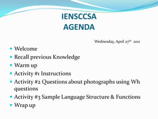 IENSCCSAAGENDA                                               Wednesday, April 27th  2011 Welcome Recall previous Knowledge Warm up Activity #1 Instructions Activity #2 Questions about photographs using Wh questions Activity #3 Sample Language Structure & Functions Wrap up 