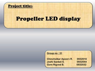 Project title:-


    Propeller LED display




                  Group no : 31

                  Chincholkar Apoorv R.   0932016
                  Joshi Sanket S.         0932044
                  Gore Rigved B.          0932032
 
