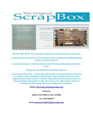 Founded in 2005 in Provo, Utah, The Original ScrapBox was created by entrepreneur, Glenn Jakins.
Serving thousands over the last 8 years, The Original Scrap Box™ is dedicated to providing high quality
products to crafters everywhere.
Every Scrap Box product is crafted from the finest materials for long-lasting durability and timeless
beauty.
We want you to be perfectly satisfied with your purchase!
Our story began with an idea - an idea to make crafting simpler, more organized and more beautiful
too. An idea as simple as opening the refrigerator door - a piece of furniture that stores all your
supplies that you can open and close in a moment. A piece that can fit into any home or space - an
enclosed workspace customized for a crafter with no mess, no fuss. What began as a gift from a
husband to his wife is now our gift to you, our fellow crafters everywhere.
Website: http://www.theoriginalscrapbox.com/
Contact Us:
Address: 1122 S 900 E St, Provo, UT 84606
Tel: +1 801-836-0615
Email: customerservice@theoriginalscrapbox.com

 