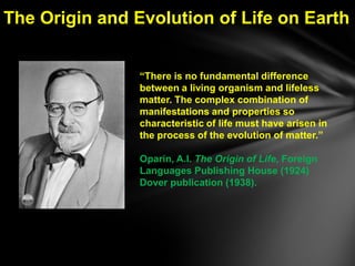 The Origin and Evolution of Life on Earth


                ―There is no fundamental difference
                between a living organism and lifeless
                matter. The complex combination of
                manifestations and properties so
                characteristic of life must have arisen in
                the process of the evolution of matter.‖

                Oparin, A.I. The Origin of Life, Foreign
                Languages Publishing House (1924)
                Dover publication (1938).
 