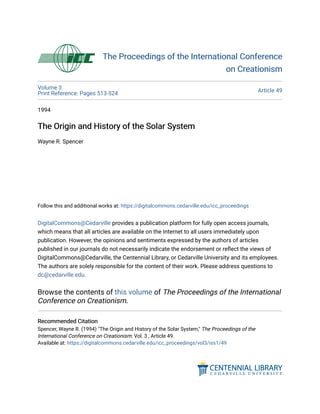 The Proceedings of the International Conference
The Proceedings of the International Conference
on Creationism
on Creationism
Volume 3
Print Reference: Pages 513-524
Article 49
1994
The Origin and History of the Solar System
The Origin and History of the Solar System
Wayne R. Spencer
Follow this and additional works at: https://digitalcommons.cedarville.edu/icc_proceedings
DigitalCommons@Cedarville provides a publication platform for fully open access journals,
which means that all articles are available on the Internet to all users immediately upon
publication. However, the opinions and sentiments expressed by the authors of articles
published in our journals do not necessarily indicate the endorsement or reflect the views of
DigitalCommons@Cedarville, the Centennial Library, or Cedarville University and its employees.
The authors are solely responsible for the content of their work. Please address questions to
dc@cedarville.edu.
Browse the contents of this volume of The Proceedings of the International
Conference on Creationism.
Recommended Citation
Recommended Citation
Spencer, Wayne R. (1994) "The Origin and History of the Solar System," The Proceedings of the
International Conference on Creationism: Vol. 3 , Article 49.
Available at: https://digitalcommons.cedarville.edu/icc_proceedings/vol3/iss1/49
 
