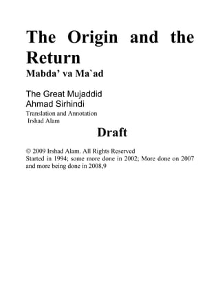 The Origin and the
Return
Mabda’ va Ma`ad
The Great Mujaddid
Ahmad Sirhindi
Translation and Annotation
Irshad Alam
Draft
2009 Irshad Alam. All Rights Reserved
Started in 1994; some more done in 2002; More done on 2007
and more being done in 2008,9
 