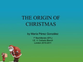 THE ORIGIN OF CHRISTMAS by María Pérez González 1º Bachillerato (EFL) I.E. V. Cañada Blanch London 2010-2011 