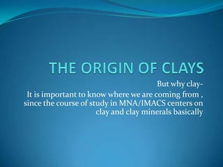 But why clay-
 It is important to know where we are coming from ,
since the course of study in MNA/IMACS centers on
                      clay and clay minerals basically
 