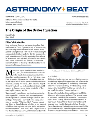 ASTRONOMY BEAT
www.astrosociety.org

Number 46 • April 5, 2010
Publisher: Astronomical Society of the Pacific
Editor: Andrew Fraknoi
Designer: Leslie Proudfit

© 2010, Astronomical Society of the Pacific
390 Ashton Avenue, San Francisco, CA 94112

The Origin of the Drake Equation
Frank Drake
Dava Sobel

Editor’s Introduction

ASTRONOMY BEAT
Most beginning classes in astronomy introduce their
students to the Drake Equation, a way of summarizing
our knowledge about the chances that there is intelligent life among the stars with which we humans might
communicate. But how and why did this summary formula get put together? In this adaptation from a book
he wrote some years ago with acclaimed science writer
Dava Sobel, astronomer and former ASP President
Frank Drake tells us the story behind one of the most
famous teaching aids in astronomy.

M

ore than a year after I was done with Project Ozma, the first experiment to search for
radio signals from extraterrestrial civilizations, I got a call one summer day in 1961 from a man
I had never met. His name was J. Peter Pearman, and
he was a staff officer on the Space Science Board of the
National Academy of Science… He’d followed Project
Ozma throughout, and had since been trying to build
support in the government for the possibility of discovering life on other worlds.
“I conclude it’s crucial that a meeting be organized as
soon as possible,” Pearman said, “to investigate the
research potential. I wonder if I might count on you
for help.” “Well, sure,” I answered, not needing a moment to consider, “What can I do?” Pearman wanted
two things he thought I could help him to get: approval
to hold the meeting at the National Radio Astronomy
Observatory site at Green Bank, West Virginia, since it
was the site of Project Ozma, and the names of experts
Astronomy Beat No. 46 • April 5, 2010	

Frank Drake with the Drake Equation (Seth Shostak, SETI Institute)

to be invited.
Right then, having only just met over the telephone, we
immediately began planning the date and other details.
We put our heads together to name every scientist we
knew who was even thinking about searching for extraterrestrial life in 1961. That turned out to be all of
ten people, including Pearman and me….
The guest list included: Guiseppi Cocconi and Philip
Morrison, who were the authors of the seminal paper
in Nature on “Searching for Interstellar Communications;” Dana Atchley, a radio ham and electronics entrepreneur; Barney Oliver, the inventor and research
magnate from Hewlett-Packard, who had flown to
Green Bank during Project Ozma; astronomer Carl Sagan, who knew more about biology than any astronomer I had met; renowned chemist Melvin Calvin, who
Page 1

 