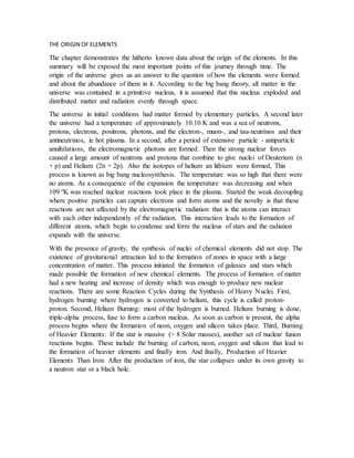 THE ORIGIN OF ELEMENTS
The chapter demonstrates the hitherto known data about the origin of the elements. In this
summary will be exposed the most important points of this journey through time. The
origin of the universe gives us an answer to the question of how the elements were formed
and about the abundance of them in it. According to the big bang theory, all matter in the
universe was contained in a primitive nucleus, it is assumed that this nucleus exploded and
distributed matter and radiation evenly through space.
The universe in initial conditions had matter formed by elementary particles. A second later
the universe had a temperature of approximately 10.10 K and was a sea of neutrons,
protons, electrons, positrons, photons, and the electron-, muon-, and tau-neutrinos and their
antineutrinos, ie hot plasma. In a second, after a period of extensive particle - antiparticle
annihilations, the electromagnetic photons are formed. Then the strong nuclear forces
caused a large amount of neutrons and protons that combine to give nuclei of Deuterium (n
+ p) and Helium (2n + 2p). Also the isotopes of helium an lithium were formed, This
process is known as big bang nucleosynthesis. The temperature was so high that there were
no atoms. As a consequence of the expansion the temperature was decreasing and when
109 ºK was reached nuclear reactions took place in the plasma. Started the weak decoupling
where positive particles can capture electrons and form atoms and the novelty is that these
reactions are not affected by the electromagnetic radiation that is the atoms can interact
with each other independently of the radiation. This interaction leads to the formation of
different atoms, which begin to condense and form the nucleus of stars and the radiation
expands with the universe.
With the presence of gravity, the synthesis of nuclei of chemical elements did not stop. The
existence of gravitational attraction led to the formation of zones in space with a large
concentration of matter. This process initiated the formation of galaxies and stars which
made possible the formation of new chemical elements. The process of formation of matter
had a new heating and increase of density which was enough to produce new nuclear
reactions. There are some Reaction Cycles during the Synthesis of Heavy Nuclei. First,
hydrogen burning where hydrogen is converted to helium, this cycle is called proton-
proton. Second, Helium Burning: most of the hydrogen is burned. Helium burning is done,
triple-alpha process, fuse to form a carbon nucleus. As soon as carbon is present, the alpha
process begins where the formation of neon, oxygen and silicon takes place. Third, Burning
of Heavier Elements: If the star is massive (> 8 Solar masses), another set of nuclear fusion
reactions begins. These include the burning of carbon, neon, oxygen and silicon that lead to
the formation of heavier elements and finally iron. And finally, Production of Heavier
Elements Than Iron: After the production of iron, the star collapses under its own gravity to
a neutron star or a black hole.
 