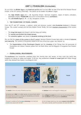 UNIT 2. FEUDALISM (FEUDALISMO)
As you know, the Middle Ages is the historical period which ran from 476, the date of the fall of the Western Roman
Empire, to the 15th century (1453/1492). This period can be divided into different stages:
- The High Middle Ages (S.V - XI): Byzantine Empire, Germanic kingdoms, origins of Islamic civilization,
Carolingian Empire. FEUDALISM (from S.IX-X to Early Modern Period): ruralisation.
- The Late Middle Ages (S. XII – S. XV): resurgence of cities.
1. THE FOUNDATIONS OF FEUDAL EUROPE.
From the 9th and 10th centuries, a political, social and economic system called feudalism developed in Western
Europe. This system survived until the Early Modern Period. Briefly, the most important characteristics of this system
are:
- The kings lost power and shared it with the clergy and nobility.
- The society was divided into closed groups.
- The economic system was based on peasants working on the land.
We can find the origins of this system in the 9th century, because Western Europe lived under a climate of violence
and insecurity. This system or the process related to the loss of the king´s power was favoured by:
 The fragmentation of the Carolingian Empire and the invasions of the Vikings from the peninsulas of
Scandinavia and Jutland; Saracen pirates from the North Africa; and the Magyars or Hungarians from Eastern
Europe.
 FEUDAL-VASSAL RELATIONSHIPS.
The weakness of the monarchies prevented kings from forming their own armies, so they could only pacify their
kingdoms by relying on nobles and knights. To do this, they established a feudal or vassal pact with nobles through
which they obtained their loyalty in exchange for land.
 