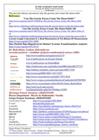IN THE ALMIGHTY GOD NAME
Through the Mother of God mediation
I do this research
Gerges Francis Tawadrous/
2nd
Course student – physics Faculty – People's Friendship University – Moscow –Russia..
mrwaheid1@yahoo.com mrwaheid@gmail.com +201022532292
3
The previous theory can answer why the gravity can't create the moon orbit
References
"Can The Gravity Forces Create The Moon Orbit?"
https://www.academia.edu/43133509/Can_The_Gravity_Forces_Create_The_Moon_Orbit
or
https://www.slideshare.net/Gergesfrancis/can-the-gravity-forces-create-the-moon-orbit
Can The Gravity Forces Create The Moon Orbit? (II)
https://www.academia.edu/43140027/Can_The_Gravity_Forces_Create_The_Moon_Orbit_II_
or
https://www.slideshare.net/Gergesfrancis/can-the-gravity-forces-create-the-moon-orbit-ii
Lorentz Length Contraction Is A Real Phenomenon & Not Illusion Of Measurements
https://vixra.org/abs/1911.0468
Does Particle Data Depend on Its Motion? (Lorentz Transformations Analysis)
https://vixra.org/abs/1912.0134
Dr. Budochkina, Svetlana Aleksandrovna
Associate professor - Candidate of physico-mathematical sciences (2005)
http://www.mathnet.ru/eng/person22119
List of publications on Google Scholar
List of publications on ZentralBlatt
https://mathscinet.ams.org/mathscinet/MRAuthorID/757317
http://elibrary.ru/author_items.asp?spin=6087-3245
http://orcid.org/0000-0003-3447-0425
http://www.researcherid.com/rid/G-7453-2014
http://www.scopus.com/authid/detail.url?authorId=6507007003
https://www.researchgate.net/profile/Svetlana_Budochkina
Full list of
publications:
http://web-local.rudn.ru/web-
local/prep/rj/index.php?id=2944&p=15209
Mr.Gerges Francis Tawdrous +201022532292
Physics Department- Physics & Mathematics Faculty
Gerges Francis Tawdrous +201022532292
Curriculum Vitae http://vixra.org/abs/1902.0044
E-mail mrwaheid@gmail.com
Linkedln https://eg.linkedin.com/in/gerges-francis-86a351a1
Facebook https://www.facebook.com
Researcherid https://publons.com/researcher/3510834/gerges-tawadrous/
ORCID https://orcid.org/0000-0002-1041-7147
Quora https://www.quora.com/profile/Gerges-F-Tawdrous
Google https://scholar.google.com/citations?user=2Y4ZdTUAAAAJ&hl=en
Academia https://rudn.academia.edu/GergesTawadrous
List of publications http://vixra.org/author/gerges_francis_tawdrous
 