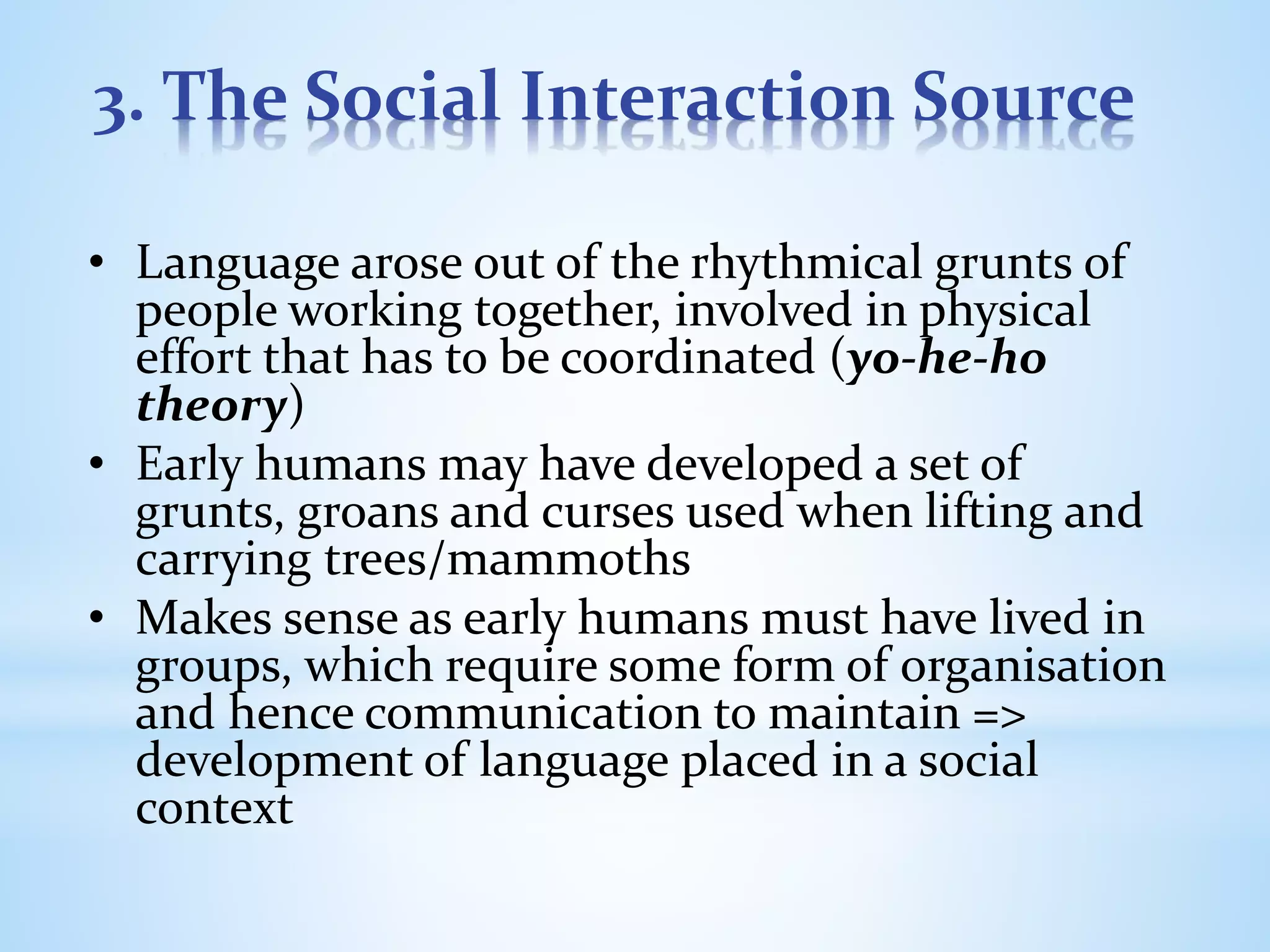 3. The Social Interaction Source
• Language arose out of the rhythmical grunts of
people working together, involved in physical
effort that has to be coordinated (yo-he-ho
theory)
• Early humans may have developed a set of
grunts, groans and curses used when lifting and
carrying trees/mammoths
• Makes sense as early humans must have lived in
groups, which require some form of organisation
and hence communication to maintain =>
development of language placed in a social
context
 