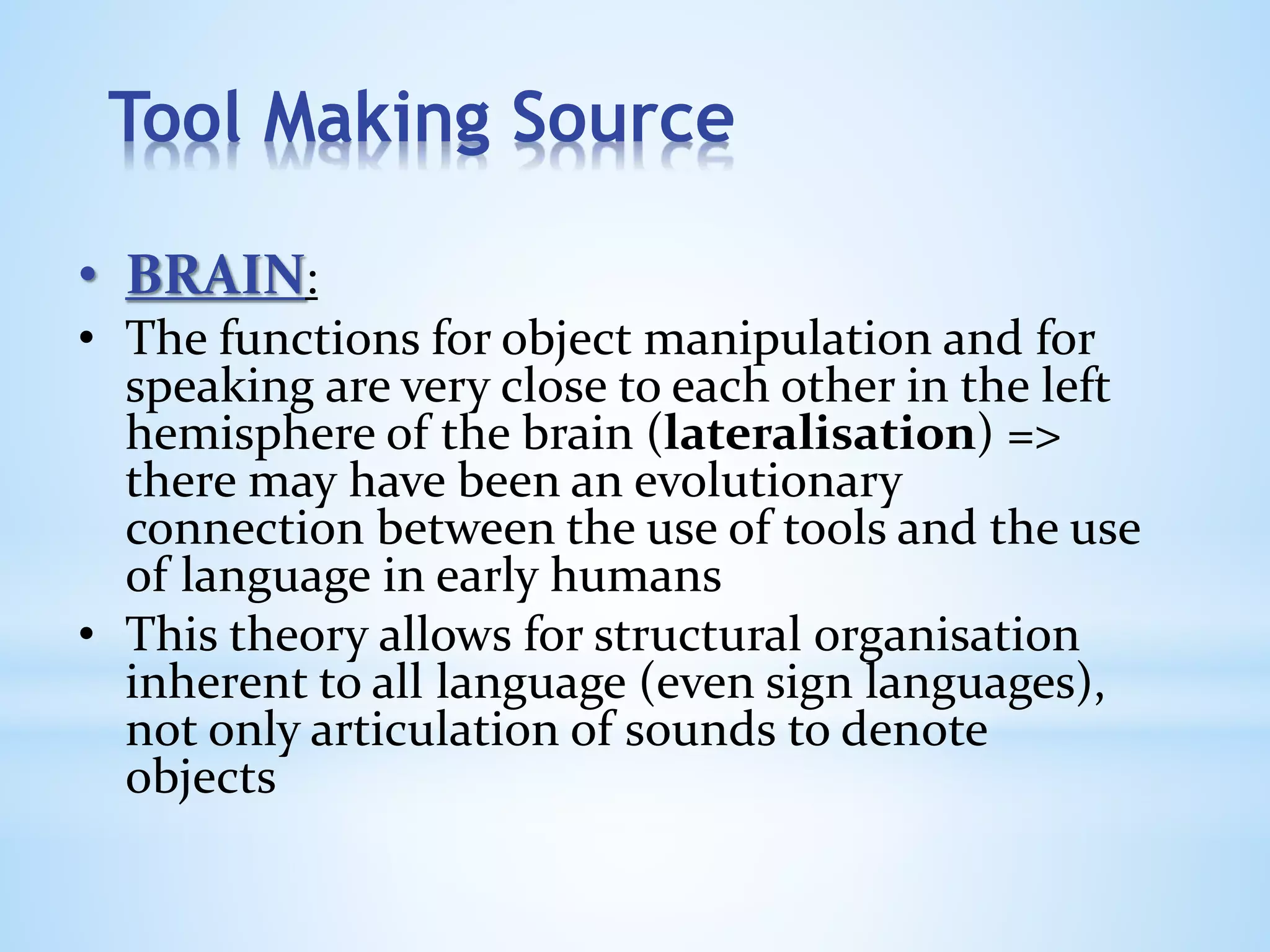 Tool Making Source
• BRAIN:
• The functions for object manipulation and for
speaking are very close to each other in the left
hemisphere of the brain (lateralisation) =>
there may have been an evolutionary
connection between the use of tools and the use
of language in early humans
• This theory allows for structural organisation
inherent to all language (even sign languages),
not only articulation of sounds to denote
objects
 