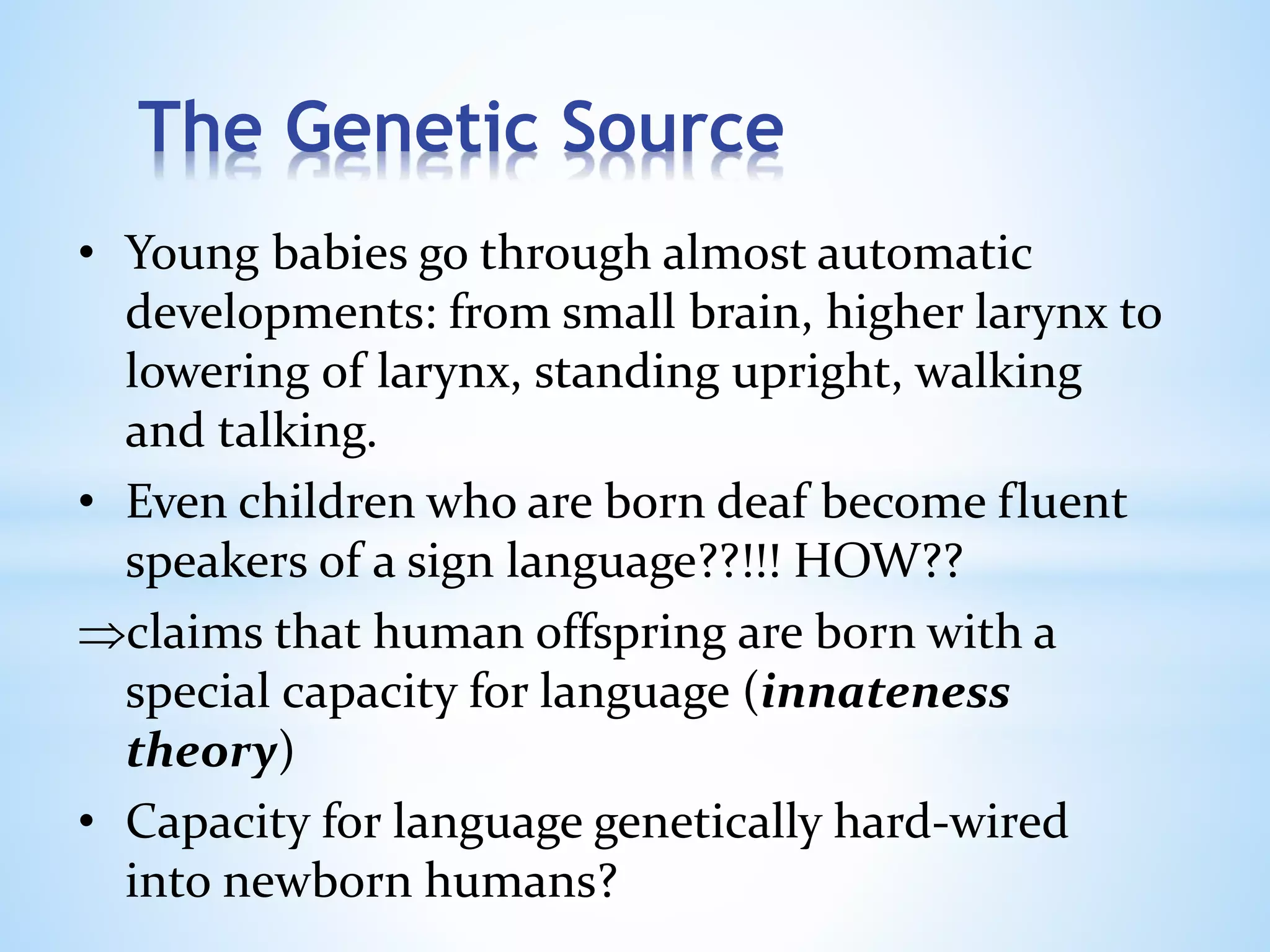 The Genetic Source
• Young babies go through almost automatic
developments: from small brain, higher larynx to
lowering of larynx, standing upright, walking
and talking.
• Even children who are born deaf become fluent
speakers of a sign language??!!! HOW??
claims that human offspring are born with a
special capacity for language (innateness
theory)
• Capacity for language genetically hard-wired
into newborn humans?
 