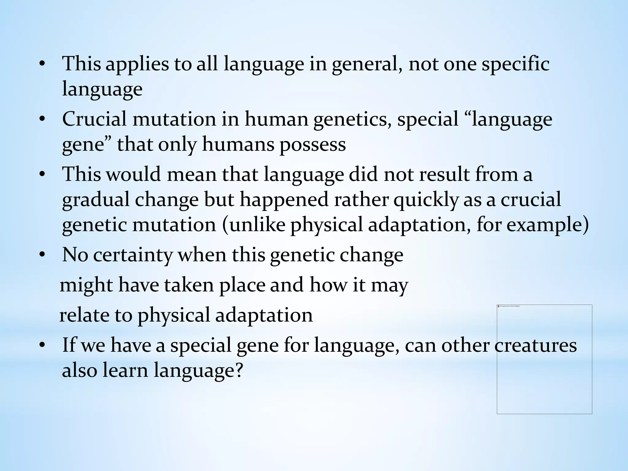 • This applies to all language in general, not one specific
language
• Crucial mutation in human genetics, special “language
gene” that only humans possess
• This would mean that language did not result from a
gradual change but happened rather quickly as a crucial
genetic mutation (unlike physical adaptation, for example)
• No certainty when this genetic change
might have taken place and how it may
relate to physical adaptation
• If we have a special gene for language, can other creatures
also learn language?
 