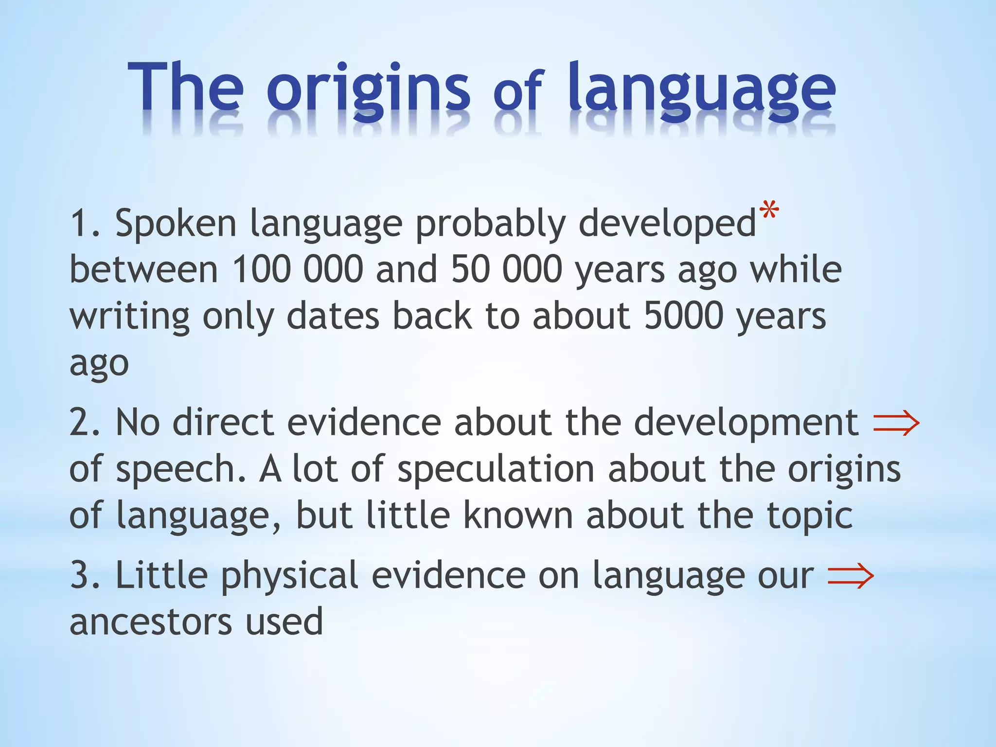 The origins of language
*1. Spoken language probably developed
between 100 000 and 50 000 years ago while
writing only dates back to about 5000 years
ago
2. No direct evidence about the development
of speech. A lot of speculation about the origins
of language, but little known about the topic
3. Little physical evidence on language our
ancestors used
 