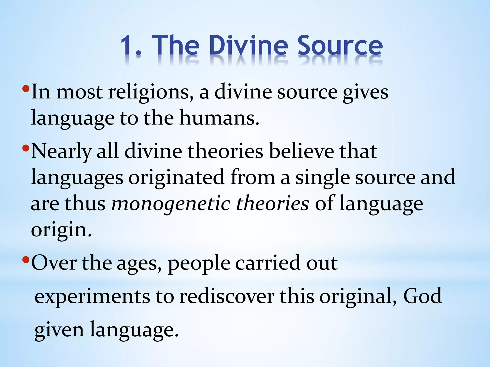 1. The Divine Source
•In most religions, a divine source gives
language to the humans.
•Nearly all divine theories believe that
languages originated from a single source and
are thus monogenetic theories of language
origin.
•Over the ages, people carried out
experiments to rediscover this original, God
given language.
 