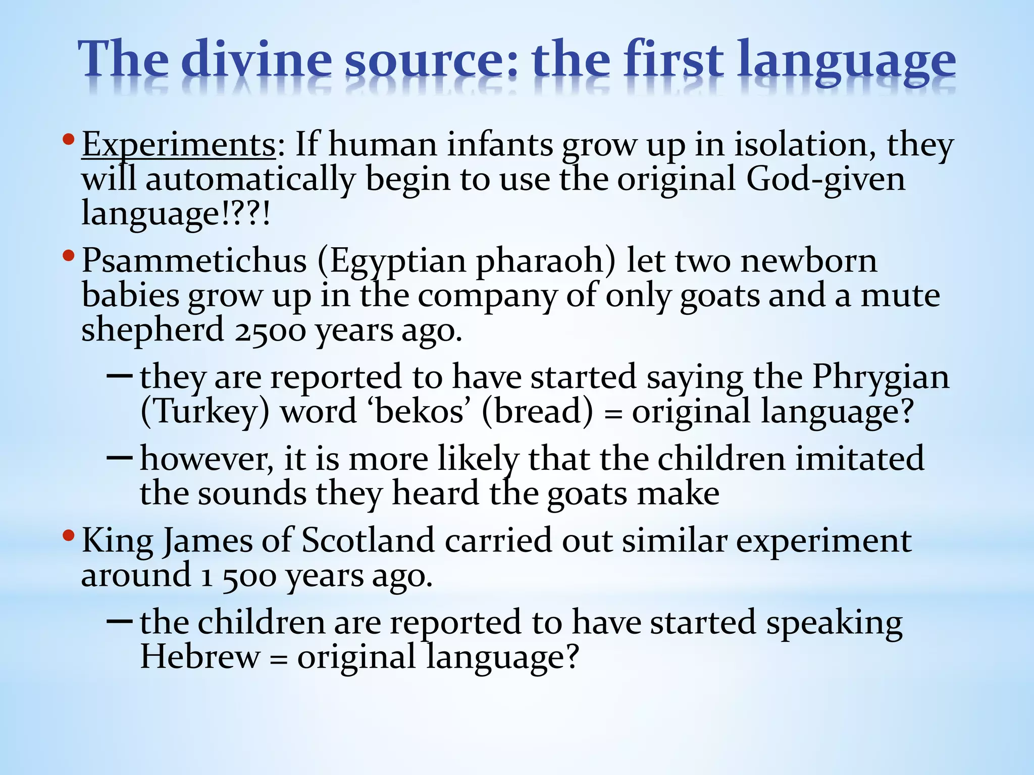 The divine source: the first language
•Experiments: If human infants grow up in isolation, they
will automatically begin to use the original God-given
language!??!
•Psammetichus (Egyptian pharaoh) let two newborn
babies grow up in the company of only goats and a mute
shepherd 2500 years ago.
–they are reported to have started saying the Phrygian
(Turkey) word ‘bekos’ (bread) = original language?
–however, it is more likely that the children imitated
the sounds they heard the goats make
•King James of Scotland carried out similar experiment
around 1 500 years ago.
–the children are reported to have started speaking
Hebrew = original language?
 