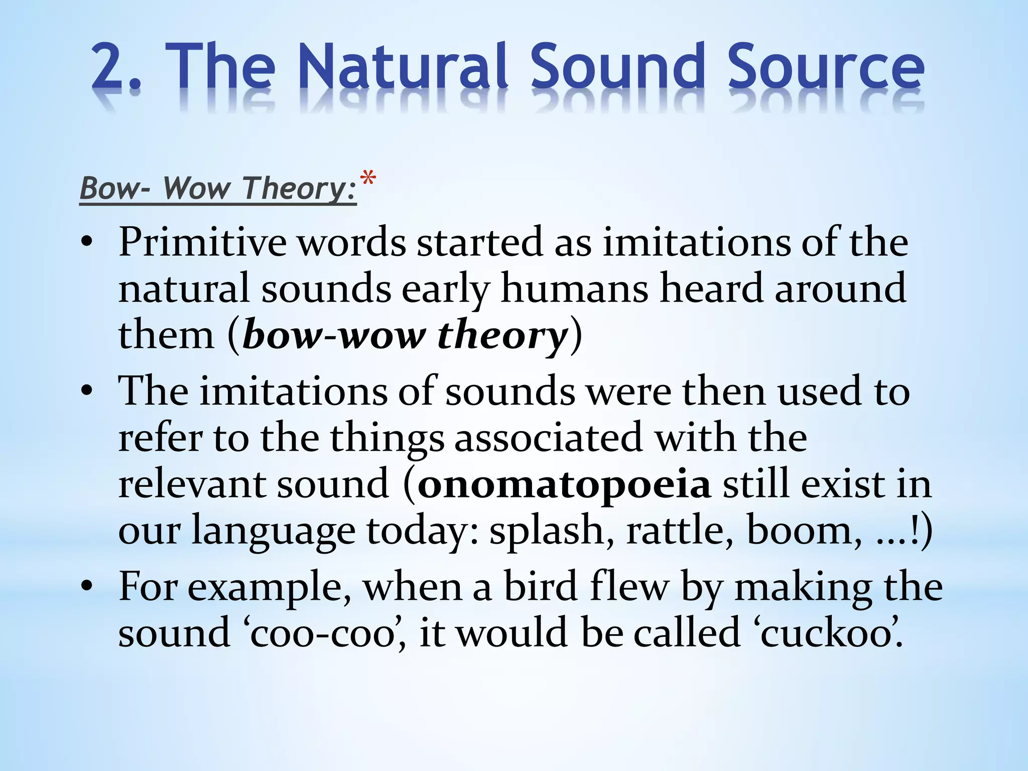 2. The Natural Sound Source
*Bow- Wow Theory:
• Primitive words started as imitations of the
natural sounds early humans heard around
them (bow-wow theory)
• The imitations of sounds were then used to
refer to the things associated with the
relevant sound (onomatopoeia still exist in
our language today: splash, rattle, boom, ...!)
• For example, when a bird flew by making the
sound ‘coo-coo’, it would be called ‘cuckoo’.
 