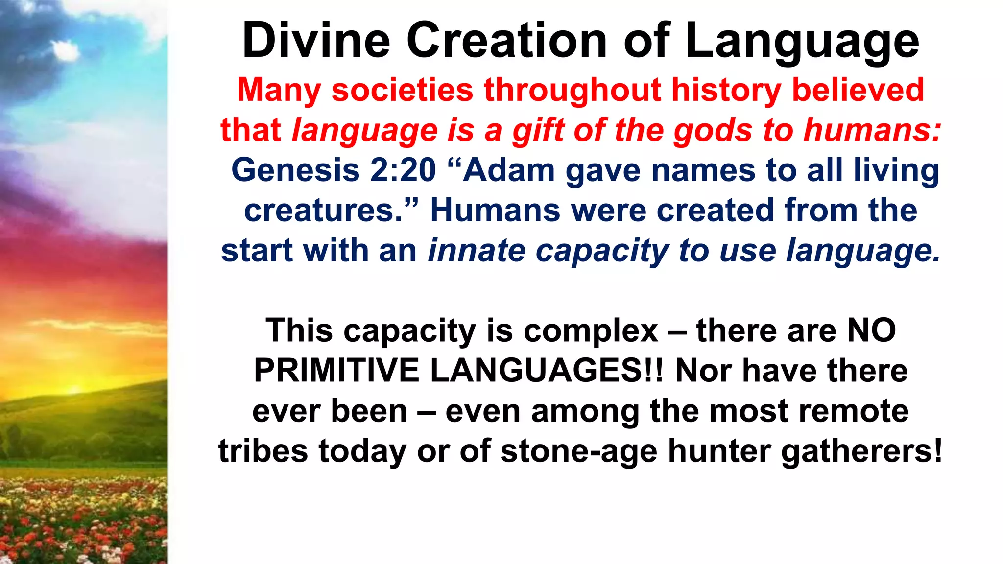Divine Creation of Language
Many societies throughout history believed
that language is a gift of the gods to humans:
Genesis 2:20 “Adam gave names to all living
creatures.” Humans were created from the
start with an innate capacity to use language.
This capacity is complex – there are NO
PRIMITIVE LANGUAGES!! Nor have there
ever been – even among the most remote
tribes today or of stone-age hunter gatherers!
 