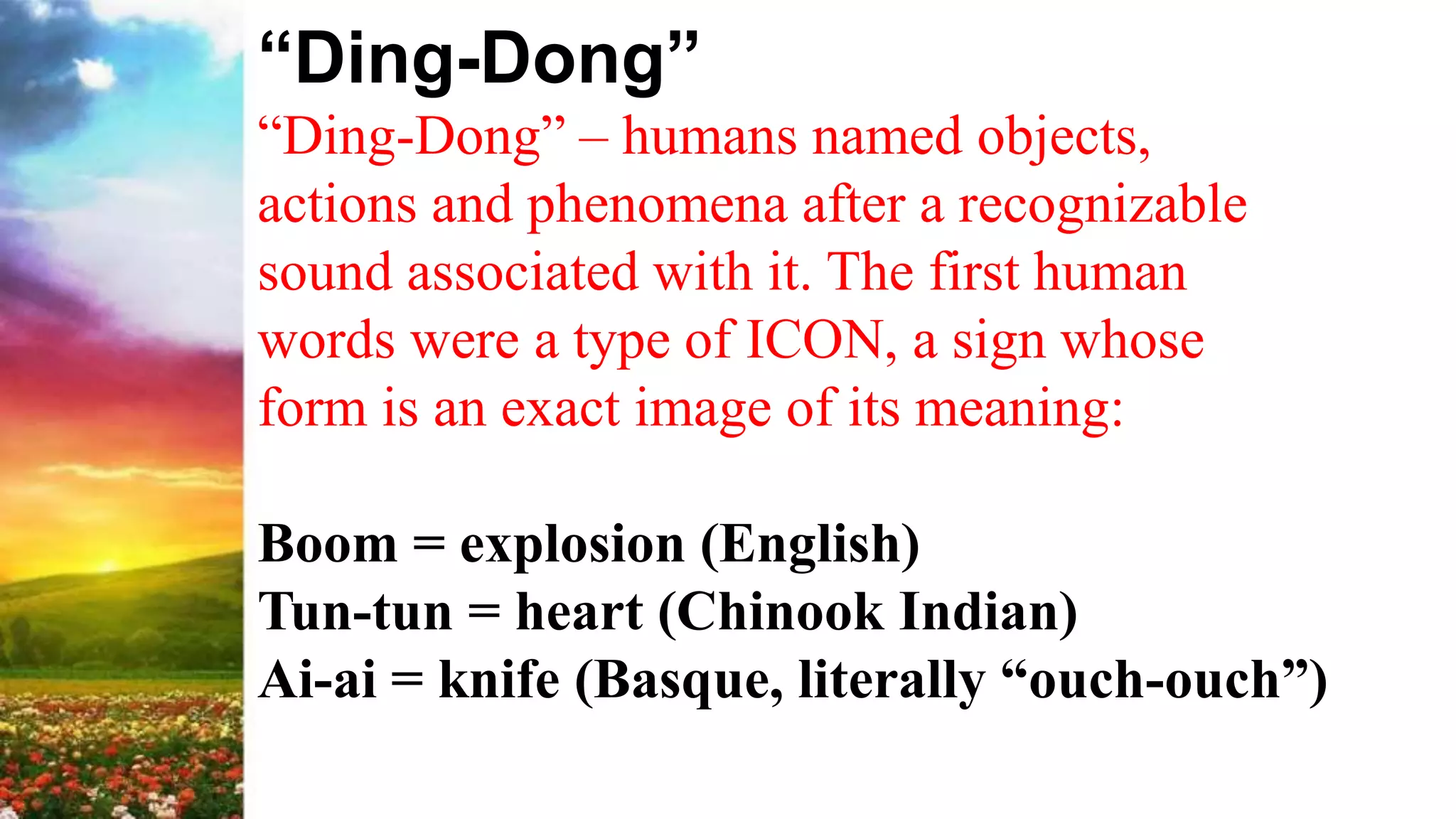 “Ding-Dong”
“Ding-Dong” – humans named objects,
actions and phenomena after a recognizable
sound associated with it. The first human
words were a type of ICON, a sign whose
form is an exact image of its meaning:
Boom = explosion (English)
Tun-tun = heart (Chinook Indian)
Ai-ai = knife (Basque, literally “ouch-ouch”)
 