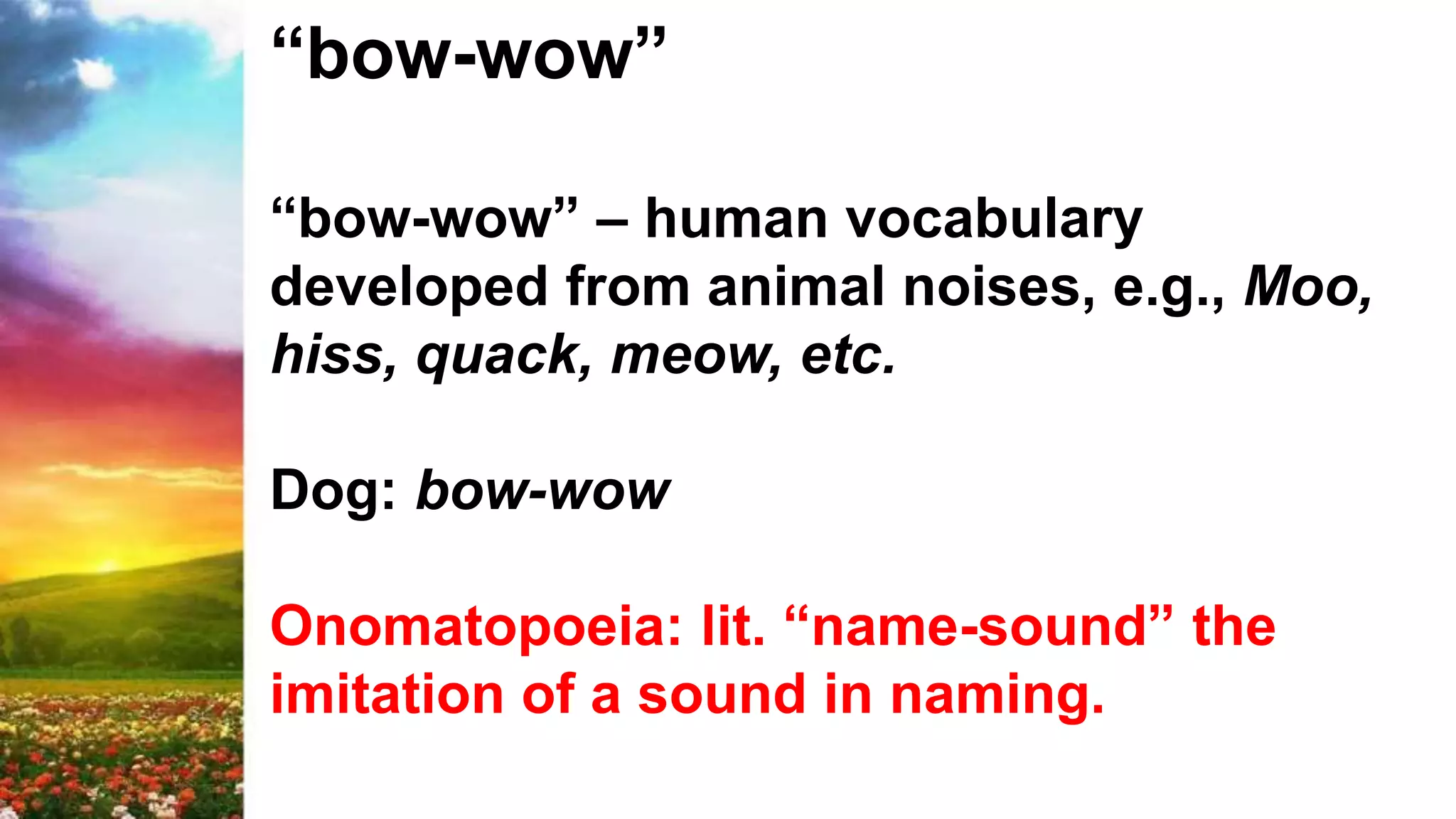 “bow-wow”
“bow-wow” – human vocabulary
developed from animal noises, e.g., Moo,
hiss, quack, meow, etc.
Dog: bow-wow
Onomatopoeia: lit. “name-sound” the
imitation of a sound in naming.
 