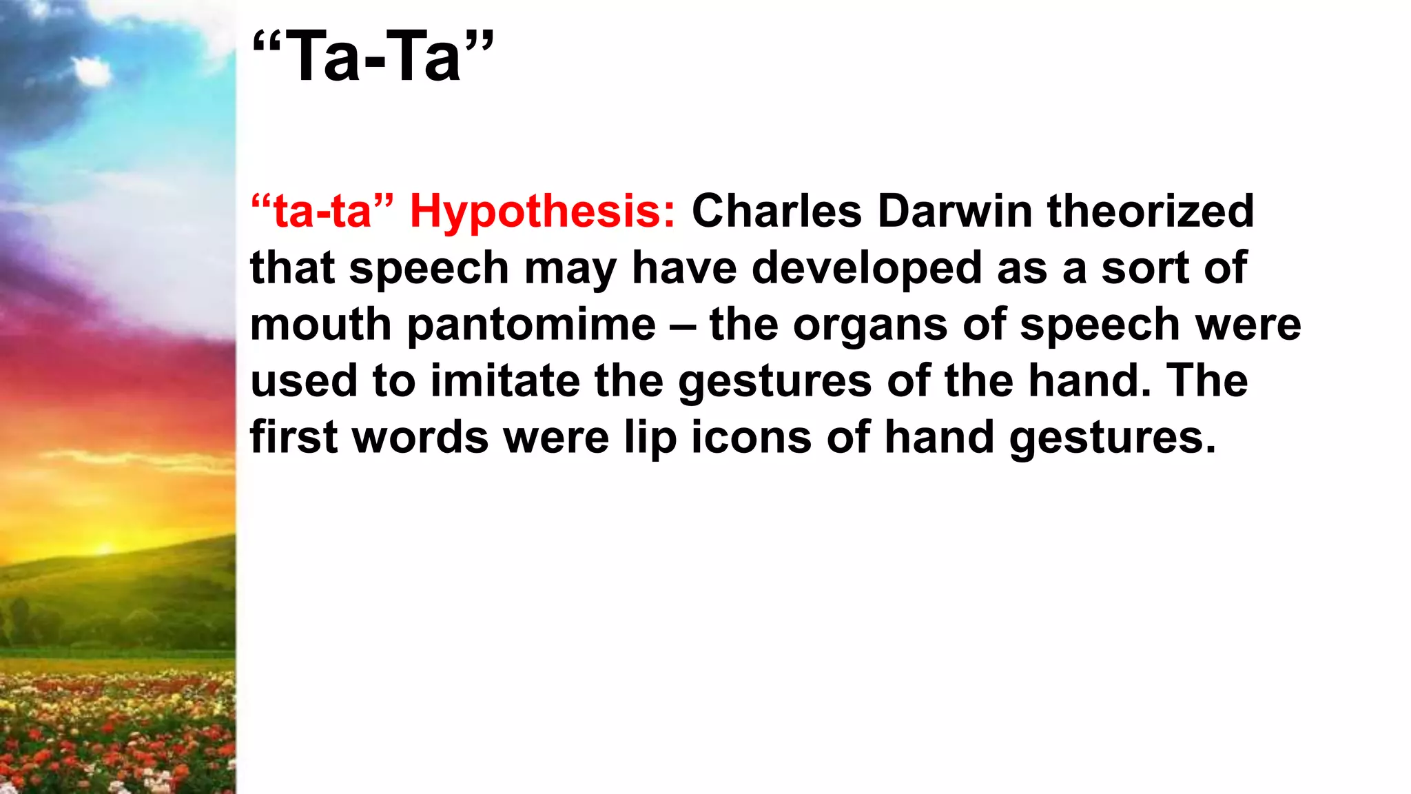 “Ta-Ta”
“ta-ta” Hypothesis: Charles Darwin theorized
that speech may have developed as a sort of
mouth pantomime – the organs of speech were
used to imitate the gestures of the hand. The
first words were lip icons of hand gestures.
 