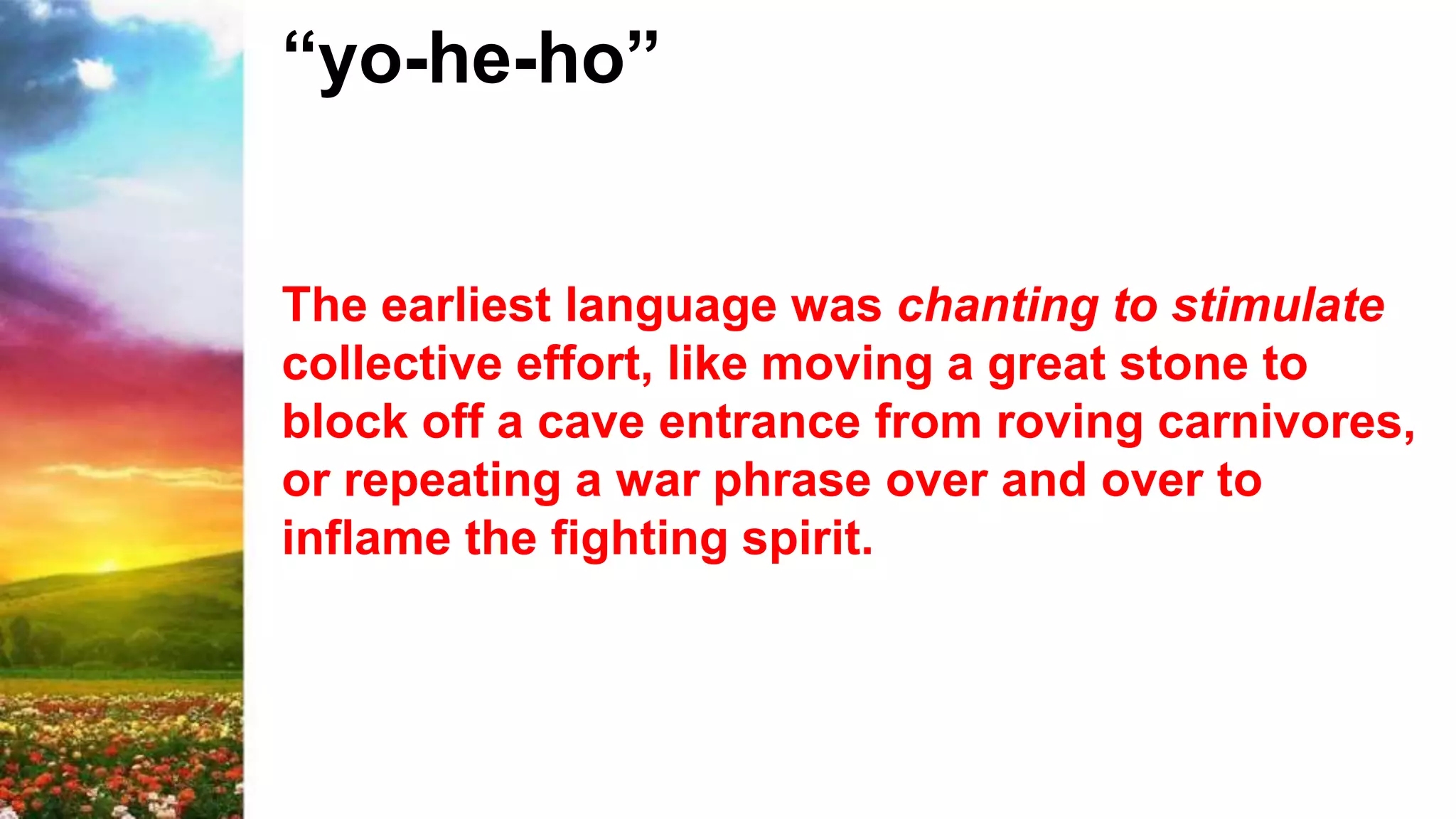 “yo-he-ho”
The earliest language was chanting to stimulate
collective effort, like moving a great stone to
block off a cave entrance from roving carnivores,
or repeating a war phrase over and over to
inflame the fighting spirit.
 