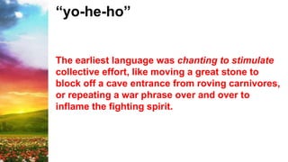 “yo-he-ho”
The earliest language was chanting to stimulate
collective effort, like moving a great stone to
block off a cave entrance from roving carnivores,
or repeating a war phrase over and over to
inflame the fighting spirit.
 