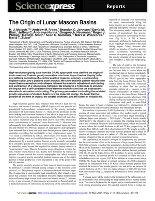 Reports
/ http://www.sciencemag.org/content/early/recent / 30 May 2013 / Page 1/ 10.1126/science.1235768
High-resolution gravity data obtained from NASA’s dual Gravity
Recovery and Interior Laboratory (GRAIL) spacecraft now provide un-
precedented high-resolution measurements of the gravity anomalies
associated with lunar impact basins (1). These gravity anomalies are the
most striking and consistent features of the Moon’s large-scale gravity
field. Positive gravity anomalies in basins partially filled with mare bas-
alt, such as Humorum (Fig. 1), have been known since 1968, when lunar
mass concentrations or “mascons” were discovered (2). Mascons have
subsequently been identified in association with impact basins on Mars
(3) and Mercury (4). Previous analysis of lunar gravity and topography
data indicated that at least nine such mare basins possess central positive
anomalies exceeding that attributable to lava emplacement alone (5).
This result is confirmed by GRAIL observations over basins that lack
basaltic infilling, such as Freundlich-Sharanov (Fig. 1), which are also
characterized by a central positive free-air gravity anomaly surrounded
by a concentric gravity low. These positive anomalies indicate an excess
of subsurface mass beyond that required for isostatic (mass) balance—a
“superisostatic” state. Mascon formation seems ubiquitous in lunar ba-
sins, whether mare-filled or not, despite their formation by impacts (a
process of mass removal that leaves a topographic low, which normally
implies a negative gravity anomaly), making mascons one of the oldest
puzzles of lunar geophysics. Their elucidation is one of the goals of the
GRAIL mission.
The gravity anomaly structure of lunar mascon basins was previous-
ly attributed to mantle rebound during collapse of the transient crater
cavity (5, 6). This process requires a lithosphere beneath the basin capa-
ble of supporting a superisostatic load immediately after impact, a pro-
posal that conflicts with the expectation that post-impact temperatures
were sufficiently high to melt both crustal and mantle rocks (7). Alterna-
tively, it was proposed (8) that mascons are created by flexural uplift of
a thickened annulus of subisostatic (a deficiency of the subsurface mass
required for isostasy) crust surrounding
the basin, concomitantly lifting the
basin interior as it cooled and the un-
derlying lithosphere became stronger.
This alternative model emphasizes the
annulus of anomalously low gravita-
tional acceleration surrounding all mas-
cons (Fig. 1) (1, 9, 10), a feature
previously attributed to thickened crust
(5, 6) or perhaps brecciation of the crust
during impact. Many mascons also
exhibit an annulus of positive gravita-
tional acceleration surrounding the
annulus of negative gravity anomaly, so
the gravity structure of most lunar ba-
sins resembles a bulls-eye target (Fig.
1).
The role of uplift in the formation
of mascon basins has been difficult to
test because little is known about the
mechanical state of basins immediately
after cavity collapse. Here we couple
GRAIL gravity and lunar topography
data from the Lunar Orbiter Laser Al-
timeter (LOLA) (11) with numerical
modeling to show that the gravity
anomaly pattern of a mascon is the
natural consequence of impact crater
excavation in the warm Moon, followed
by post-impact isostatic adjustment (12)
during cooling and contraction (13) of a
voluminous melt pool. In mare-filled
basins this stage in basin evolution was followed by emplacement of
mare-basalt lavas and associated subsidence and lithospheric flexure.
We used the axisymmetric iSALE hydrocode (14–16) to simulate the
process of crater excavation and collapse. Our models used a typical
lunar impact velocity of 15 km/s (17) and a two-layer target simulating a
gabbroic lunar crust (density = 2550 kg/m3
; 19) and a dunite mantle
(3200 kg/m3
). Our objective was to simulate the cratering process that
led to the Freundlich-Sharanov and Humorum basins, which are located
in areas where the crustal thickness is 40 and 25 km, respectively, as
inferred from GRAIL and LOLA observations (19). We sought a combi-
nation of impactor diameter and lunar thermal gradient that yielded an
annulus of thickened crust at a radius of ~200 km, consistent with the
annulus of negative free-air gravity anomaly around those basins.
The dependence of material strength on temperature and pressure
has the most marked effect on the formation of large impact basins (20).
With little certainty regarding the temperature–depth profile of the early
Moon or the diameter of the impactor, we considered impactor diameters
ranging from 30 to 80 km and three possible shallow thermal gradients
(21), 10, 20, and 30 K/km, from a 300 K surface. To avoid melted mate-
rial in the mantle, the thermal profile was assumed to follow that for a
subsolidus convective regime (0.05 K/km adiabat) at temperatures above
1300 K. We found that impact at vertical incidence of a 50-km-diameter
impactor in conjunction with a 30 K/km initial thermal gradient best
matched the extent of the annular gravity low and led to an increase in
crustal thickness of 10–15 km at a radial distance of 200–260 km from
both basin centers (Fig. 2), despite the differences in initial crustal thick-
ness (22).
A crucial aspect of the model is the formation of the subisostatic col-
lar of thickened crust surrounding the deep central pool of melted mantle
rock. The crust is thickened as the impact ejects crustal material onto the
cool, strong preexisting crust. The ejected material forms a wedge ap-
The Origin of Lunar Mascon Basins
H. J. Melosh,1,2
* Andrew M. Freed,1
Brandon C. Johnson,2
David M.
Blair,1
Jeffrey C. Andrews-Hanna,3
Gregory A. Neumann,4
Roger J.
Phillips,5
David E. Smith,6
Sean C. Solomon,7,8
Mark A. Wieczorek,9
Maria T. Zuber6
1
Department of Earth, Atmospheric, and Planetary Sciences, Purdue University, 550 Stadium Mall Drive,
West Lafayette, IN 47907, USA.
2
Department of Physics, Purdue University, 525 Northwestern Avenue,
West Lafayette, IN 47907, USA.
3
Department of Geophysics, Colorado School of Mines, 1500 Illinois
Street, Golden, CO 80401–1887, USA.
4
Solar System Exploration Division, NASA Goddard Space Flight
Center, Greenbelt, MD 20771, USA.
5
Planetary Science Directorate, Southwest Research Institute,
Boulder, CO 80302, USA.
6
Department of Earth, Atmospheric and Planetary Sciences, Massachusetts
Institute of Technology, Cambridge, MA 02139–4307, USA.
7
Department of Terrestrial Magnetism,
Carnegie Institution of Washington, Washington, DC 20015, USA.
8
Lamont-Doherty Earth Observatory,
Columbia University, Palisades, NY 10964, USA.
9
Institut de Physique du Globe de Paris, Sorbonne Paris
Cité, Université Paris Diderot, 75205 Paris Cedex 13, France.
*Corresponding author. E-mail: jmelosh@purdue.edu
High-resolution gravity data from the GRAIL spacecraft have clarified the origin of
lunar mascons. Free-air gravity anomalies over lunar impact basins display bulls-
eye patterns consisting of a central positive (mascon) anomaly, a surrounding
negative collar, and a positive outer annulus. We show that this pattern results from
impact basin excavation and collapse followed by isostatic adjustment and cooling
and contraction of a voluminous melt pool. We employed a hydrocode to simulate
the impact and a self-consistent finite-element model to simulate the subsequent
viscoelastic relaxation and cooling. The primary parameters controlling the modeled
gravity signatures of mascon basins are the impactor energy, the lunar thermal
gradient at the time of impact, the crustal thickness, and the extent of volcanic fill.
onJune2,2013www.sciencemag.orgDownloadedfrom
 