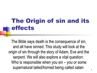 1
The Origin of sin and
WHO is responsible for
your sins
The Bible says death is the consequence of sin,
and all have sinned. This study will look at the
origin of sin through the story of Adam, Eve and the
serpent. We will also explore a vital question:
Who is responsible when you sin – you or some
supernatural tailed/horned being called satan
 