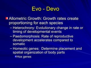 Evo - Devo
Evo - Devo
Allometric Growth: Growth rates create
Allometric Growth: Growth rates create
proportioning for each species
proportioning for each species
– Heterochrony: Evolutionary change in rate or
Heterochrony: Evolutionary change in rate or
timing of developmental events
timing of developmental events
– Paedomorphosis: Rate of reproductive
Paedomorphosis: Rate of reproductive
development accelerates compared to
development accelerates compared to
somatic
somatic
– Homeotic genes: Determine placement and
Homeotic genes: Determine placement and
spatial organization of body parts
spatial organization of body parts
Hox genes
Hox genes
 