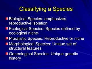 Classifying a Species
Classifying a Species
Biological Species: emphasizes
Biological Species: emphasizes
reproductive isolation
reproductive isolation
Ecological Species: Species defined by
Ecological Species: Species defined by
ecological niche
ecological niche
Pluralistic Species: Reproductive or niche
Pluralistic Species: Reproductive or niche
Morphological Species: Unique set of
Morphological Species: Unique set of
structural features
structural features
Geneological Species: Unique genetic
Geneological Species: Unique genetic
history
history
 