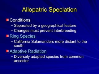 Allopatric Speciation
Allopatric Speciation
Conditions
Conditions
– Separated by a geographical feature
Separated by a geographical feature
– Changes must prevent interbreeding
Changes must prevent interbreeding
Ring Species
Ring Species
– California Salamanders more distant to the
California Salamanders more distant to the
south
south
Adaptive Radiation
Adaptive Radiation
– Diversely adapted species from common
Diversely adapted species from common
ancestor
ancestor
 