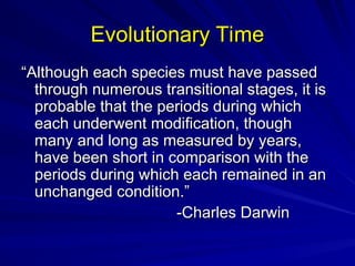 Evolutionary Time
Evolutionary Time
“
“Although each species must have passed
Although each species must have passed
through numerous transitional stages, it is
through numerous transitional stages, it is
probable that the periods during which
probable that the periods during which
each underwent modification, though
each underwent modification, though
many and long as measured by years,
many and long as measured by years,
have been short in comparison with the
have been short in comparison with the
periods during which each remained in an
periods during which each remained in an
unchanged condition.”
unchanged condition.”
-Charles Darwin
-Charles Darwin
 