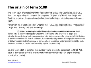 The origin of term 510K The term 510k originates from the Federal Food, Drug, and Cosmetics Act (FD&C Act). This legislative act contains 20 chapters. Chapter V of FD&C Act, Drugs and Devices, regulates drugs and medical devices including in vitro diagnostic devices (IVD).  Paragraph (k) of Section 510 of Chapter V of FD&C Act, Registration of Producers of Drugs and Devices, says the following: 	(k) Report preceding introduction of devices into interstate commerce. Each person who is required to register under this section and who proposes to begin the introduction or delivery for introduction into interstate commerce for commercial distribution of a device intended for human use shall, at least ninety days before making such introduction or delivery, report to the Secretary or person who is accredited under section 523(a) (in such form and manner as the Secretary shall by regulation prescribe). So, the term 510K is a cipher that guides you to a specific paragraph in FD&C Act. 510K is also called either a pre-market submission made to FDA or pre-market notification (PMN). MehisPold, M.D. mehisp@hotmail.com 					Copyright© Eomix, Inc. 