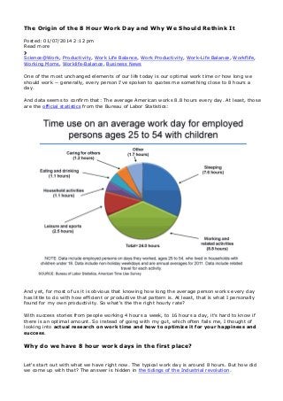 The Origin of the 8 Hour Work Day and Why We Should Rethink It
Posted: 01/07/2014 2:12 pm
Read more
Science@Work, Productivity, Work Life Balance, Work Productivity, Work-Life Balance, Workflife,
Working Moms, Worklife-Balance, Business News
One of the most unchanged elements of our life today is our optimal work time or how long we
should work -- generally, every person I've spoken to quotes me something close to 8 hours a
day.
And data seems to confirm that: The average American works 8.8 hours every day. At least, those
are the official statistics from the Bureau of Labor Statistics:
And yet, for most of us it is obvious that knowing how long the average person works every day
has little to do with how efficient or productive that pattern is. At least, that is what I personally
found for my own productivity. So what's the the right hourly rate?
With success stories from people working 4 hours a week, to 16 hours a day, it's hard to know if
there is an optimal amount. So instead of going with my gut, which often fails me, I thought of
looking into actual research on work time and how to optimize it for your happiness and
success.
Why do we have 8 hour work days in the first place?
Let's start out with what we have right now. The typical work day is around 8 hours. But how did
we come up with that? The answer is hidden in the tidings of the Industrial revolution.
 
