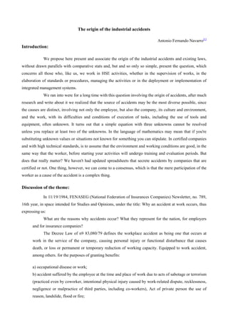 The origin of the industrial accidents
Antonio Fernando Navarro[1]

Introduction:
We propose here present and associate the origin of the industrial accidents and existing laws,
without drawn parallels with comparative stats and, but and so only so simple, present the question, which
concerns all those who, like us, we work in HSE activities, whether in the supervision of works, in the
elaboration of standards or procedures, managing the activities or in the deployment or implementation of
integrated management systems.
We ran into were for a long time with this question involving the origin of accidents, after much
research and write about it we realized that the source of accidents may be the most diverse possible, since
the causes are distinct, involving not only the employee, but also the company, its culture and environment,
and the work, with its difficulties and conditions of execution of tasks, including the use of tools and
equipment, often unknown. It turns out that a simple equation with three unknowns cannot be resolved
unless you replace at least two of the unknowns. In the language of mathematics may mean that if you're
substituting unknown values or situations not known for something you can stipulate. In certified companies
and with high technical standards, is to assume that the environment and working conditions are good, in the
same way that the worker, before starting your activities will undergo training and evaluation periods. But
does that really matter? We haven't had updated spreadsheets that secrete accidents by companies that are
certified or not. One thing, however, we can come to a consensus, which is that the mere participation of the
worker as a cause of the accident is a complex thing.

Discussion of the theme:
In 11/19/1984, FENASEG (National Federation of Insurances Companies) Newsletter, no. 789,
16th year, in space intended for Studies and Opinions, under the title: Why an accident at work occurs, thus
expressing us:
What are the reasons why accidents occur? What they represent for the nation, for employers
and for insurance companies?
The Decree Law of n9 83,080/79 defines the workplace accident as being one that occurs at
work in the service of the company, causing personal injury or functional disturbance that causes
death, or loss or permanent or temporary reduction of working capacity. Equipped to work accident,
among others. for the purposes of granting benefits:
a) occupational disease or work;
b) accident suffered by the employee at the time and place of work due to acts of sabotage or terrorism
(practiced even by coworker, intentional physical injury caused by work-related dispute, recklessness,
negligence or malpractice of third parties, including co-workers), Act of private person the use of
reason, landslide, flood or fire;

 