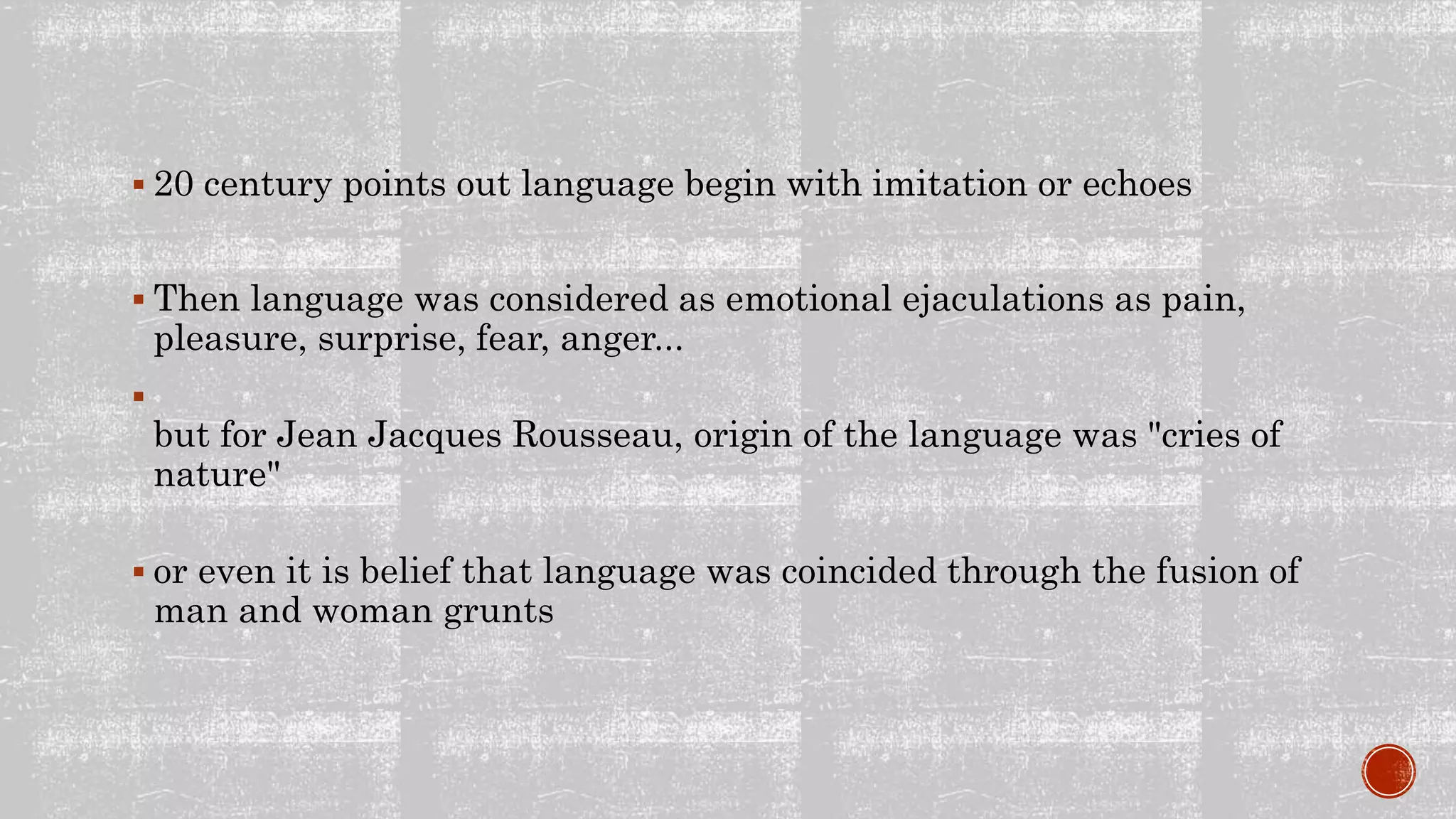  20 century points out language begin with imitation or echoes
Then language was considered as emotional ejaculations as pain,
pleasure, surprise, fear, anger...
but for Jean Jacques Rousseau, origin of the language was "cries of
nature"
or even it is belief that language was coincided through the fusion of
man and woman grunts