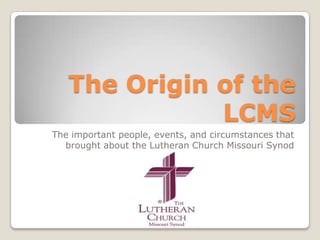 The Origin of the LCMS The important people, events, and circumstances that brought about the Lutheran Church Missouri Synod 