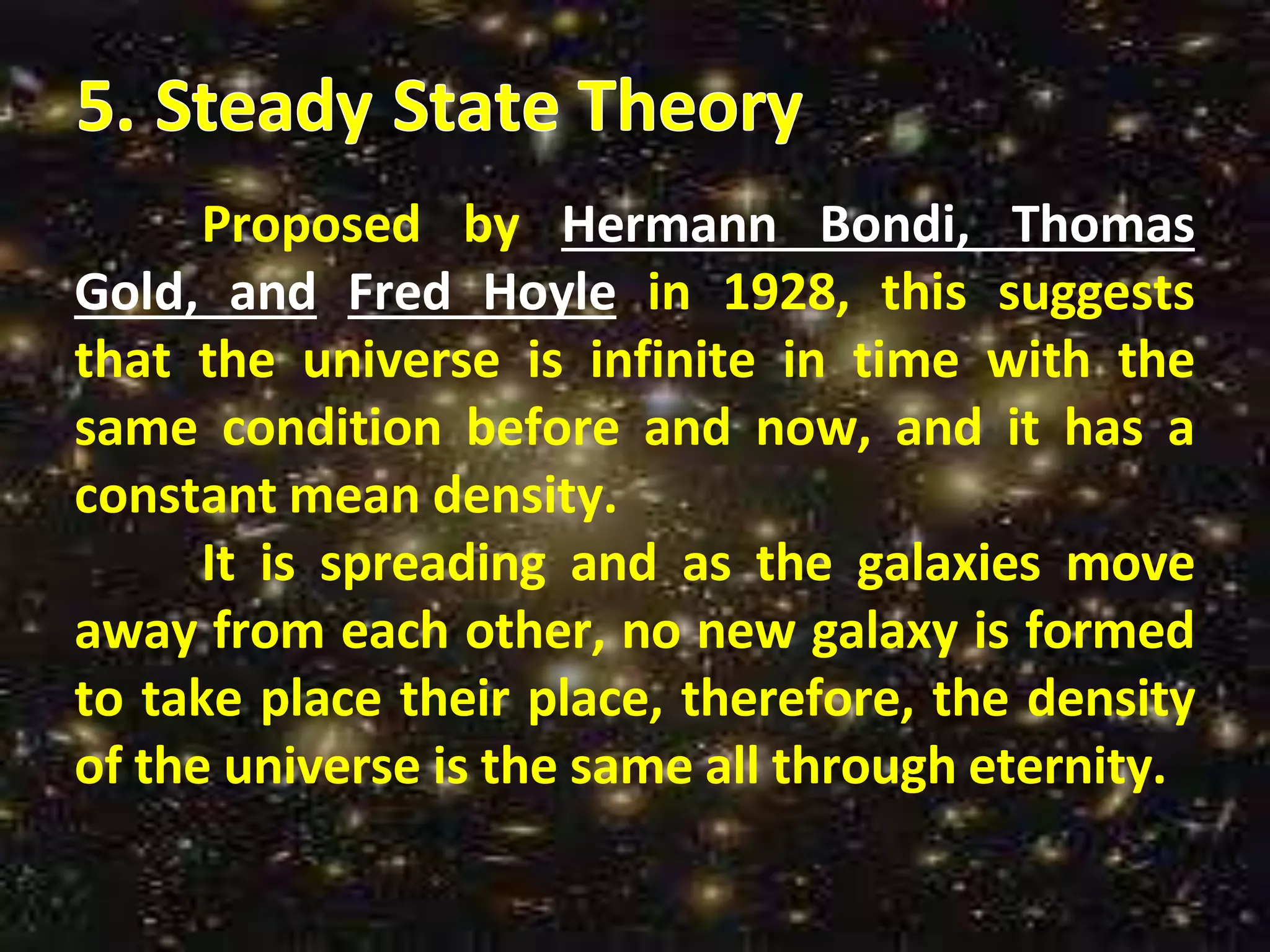 Proposed by Hermann Bondi, Thomas
Gold, and Fred Hoyle in 1928, this suggests
that the universe is infinite in time with the
same condition before and now, and it has a
constant mean density.
It is spreading and as the galaxies move
away from each other, no new galaxy is formed
to take place their place, therefore, the density
of the universe is the same all through eternity.
 
