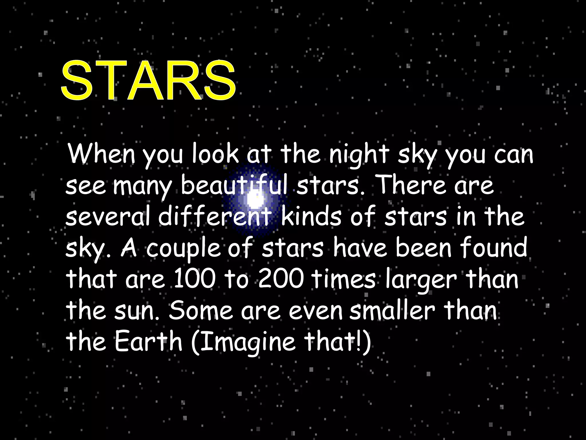 When you look at the night sky you can
see many beautiful stars. There are
several different kinds of stars in the
sky. A couple of stars have been found
that are 100 to 200 times larger than
the sun. Some are even smaller than
the Earth (Imagine that!)
 