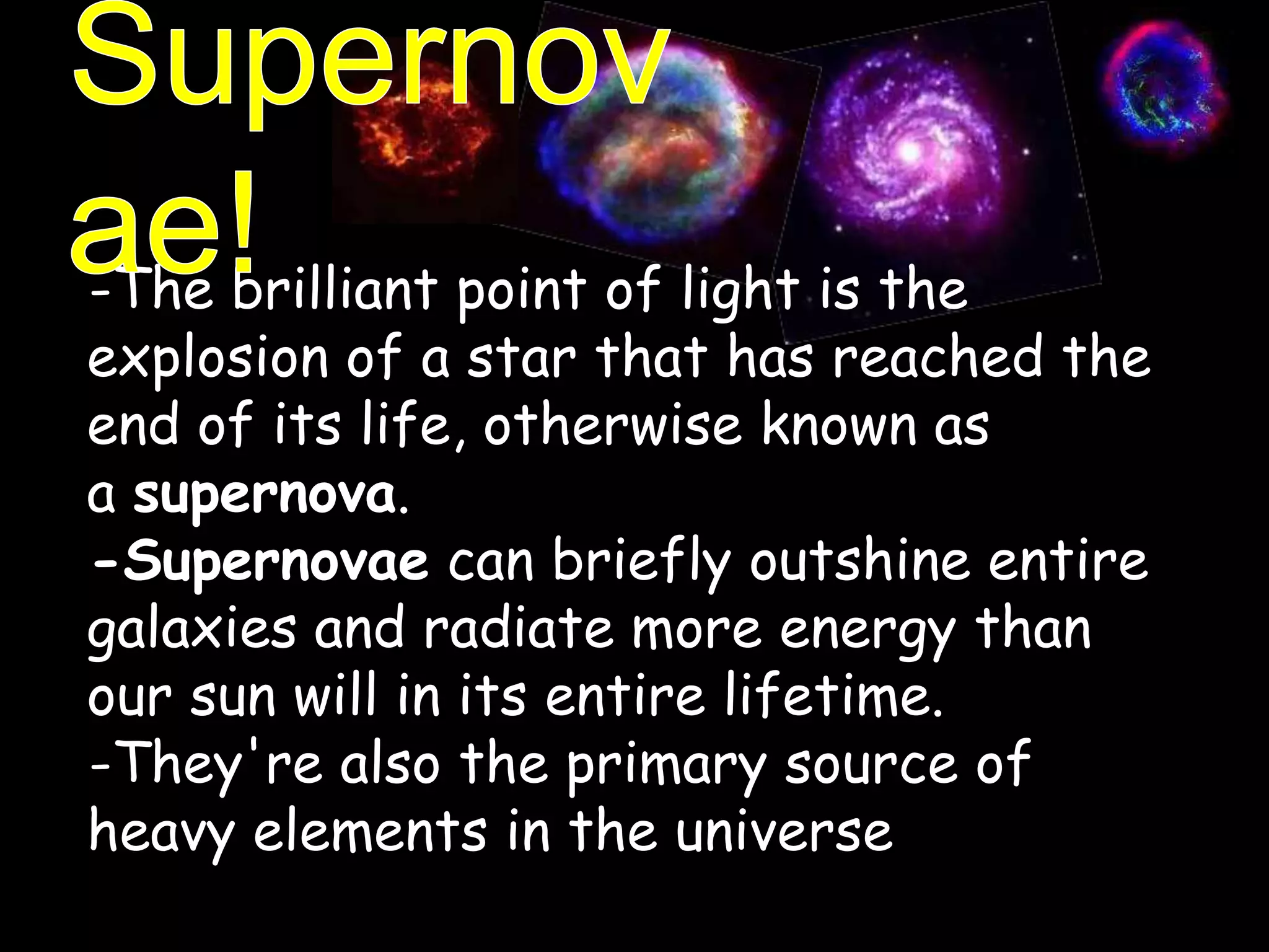 -The brilliant point of light is the
explosion of a star that has reached the
end of its life, otherwise known as
a supernova.
-Supernovae can briefly outshine entire
galaxies and radiate more energy than
our sun will in its entire lifetime.
-They're also the primary source of
heavy elements in the universe
 