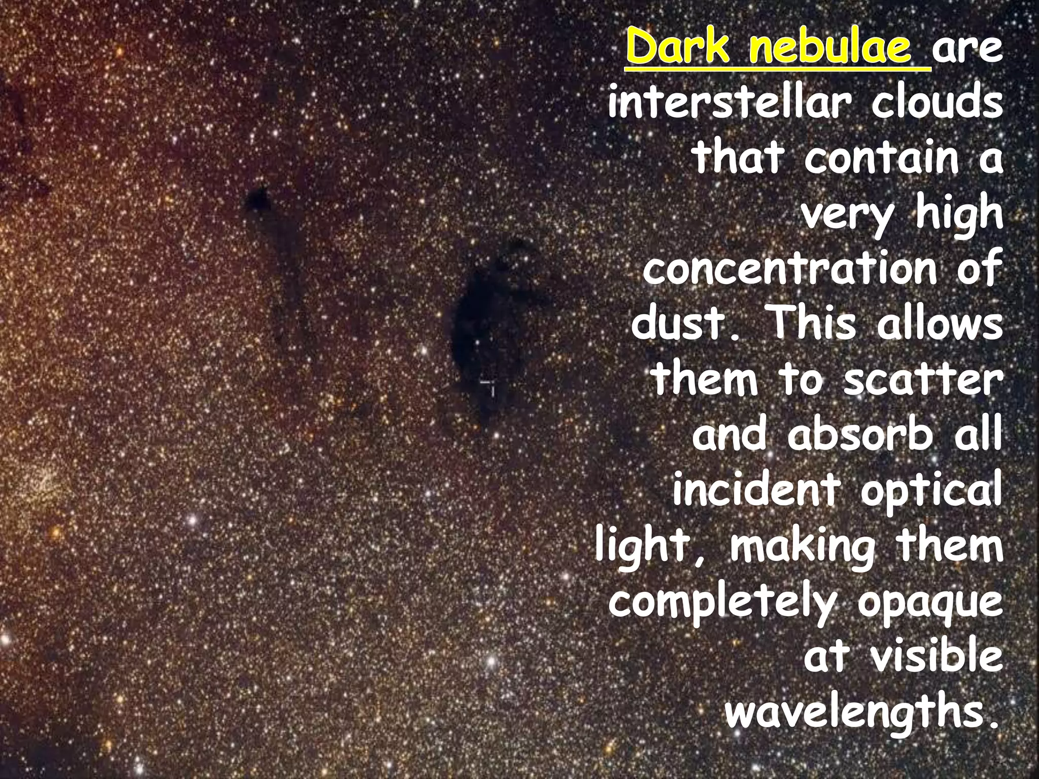 are
interstellar clouds
that contain a
very high
concentration of
dust. This allows
them to scatter
and absorb all
incident optical
light, making them
completely opaque
at visible
wavelengths.
 