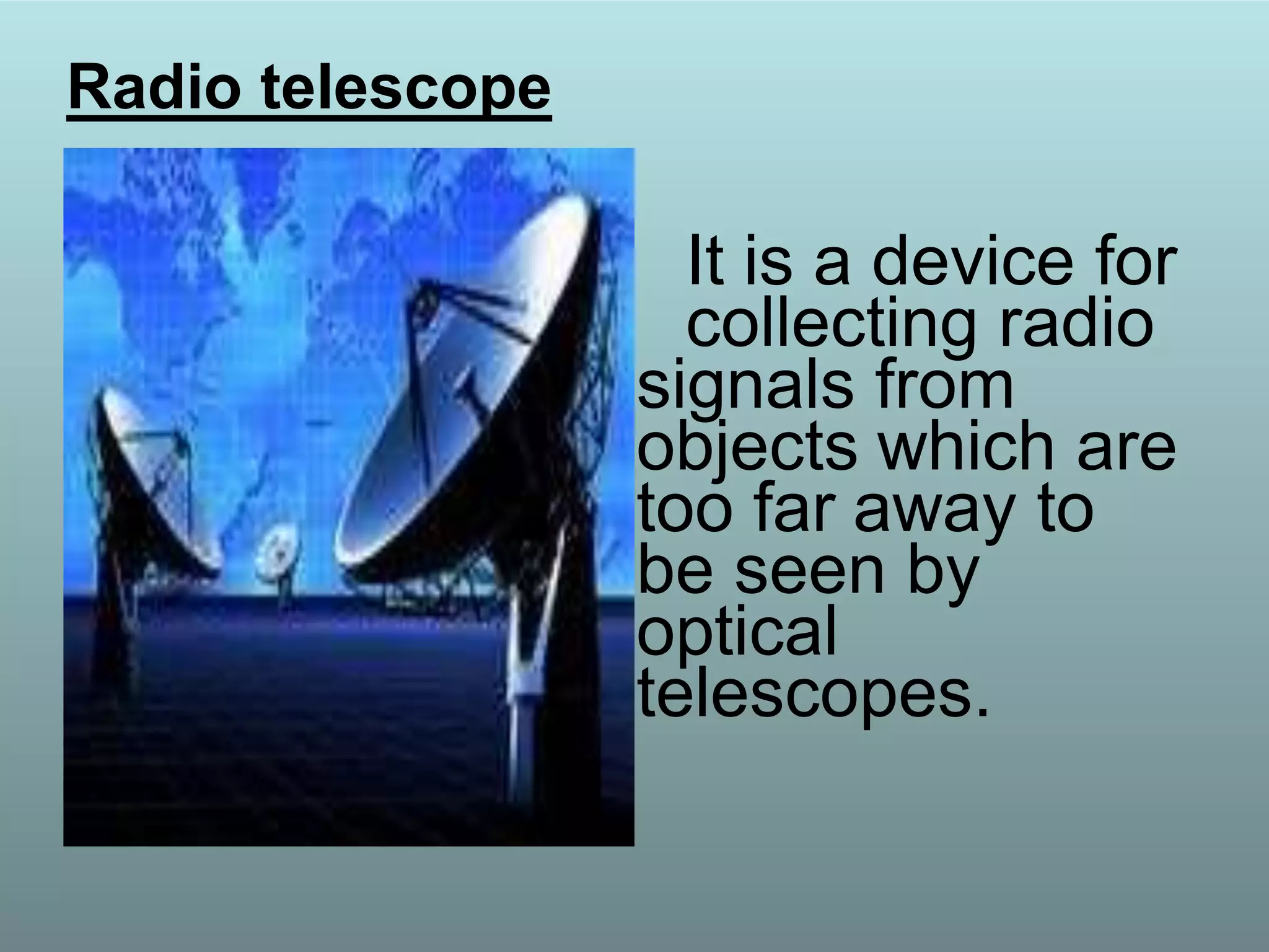 It is a device for
collecting radio
signals from
objects which are
too far away to
be seen by
optical
telescopes.
Radio telescope
 