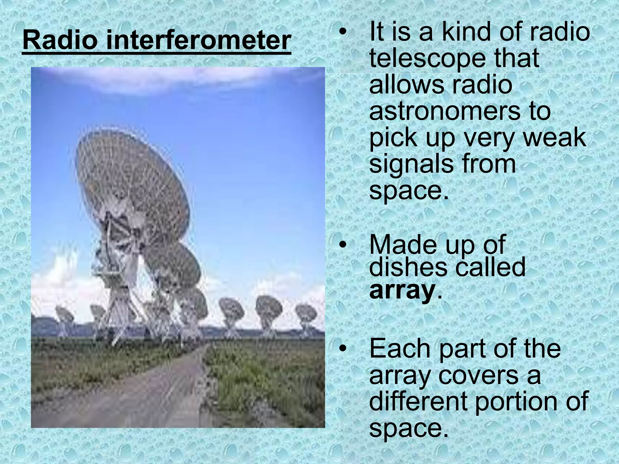 Radio interferometer • It is a kind of radio
telescope that
allows radio
astronomers to
pick up very weak
signals from
space.
• Made up of
dishes called
array.
• Each part of the
array covers a
different portion of
space.
 