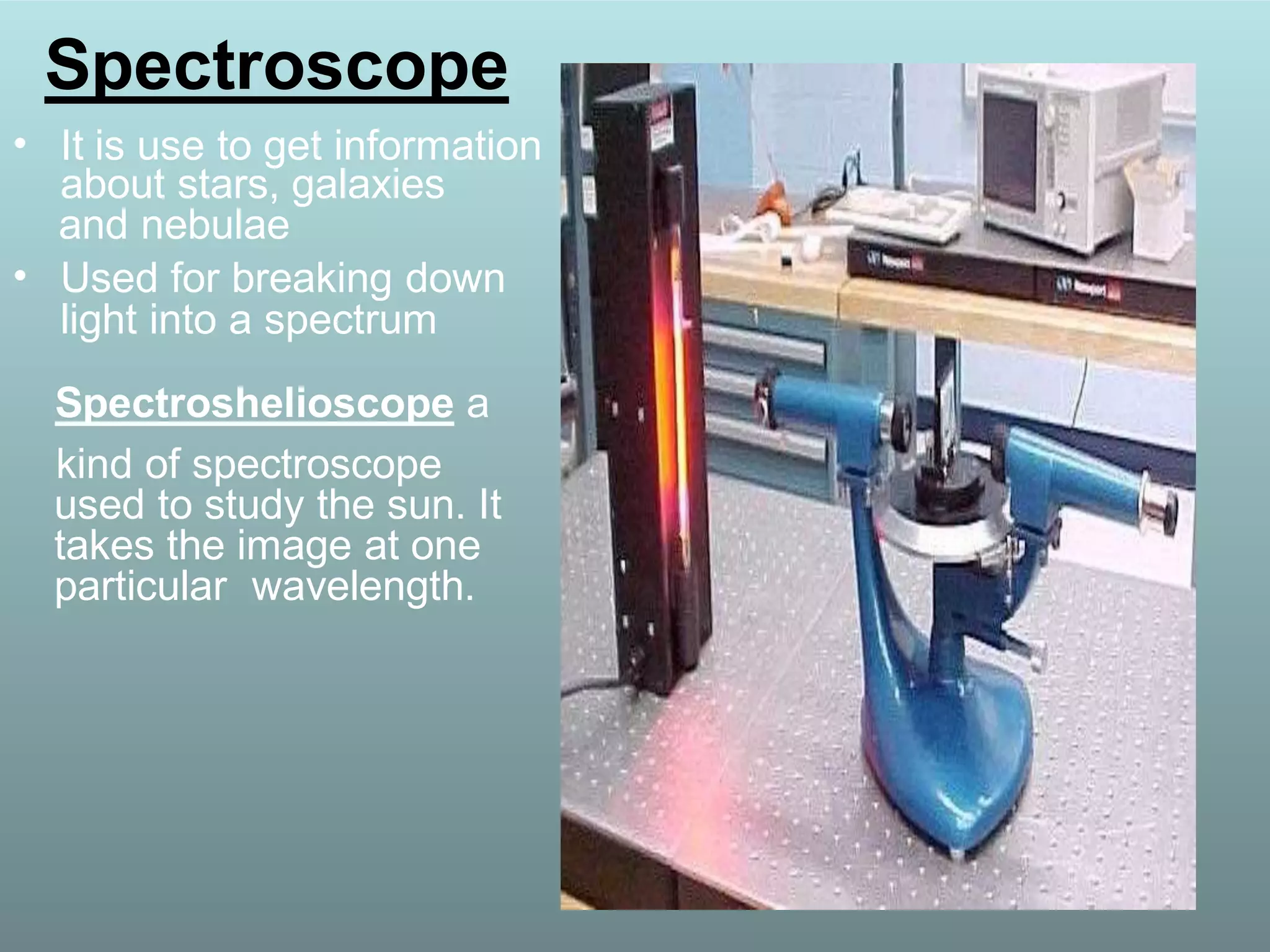 Spectroscope
• It is use to get information
about stars, galaxies
and nebulae
• Used for breaking down
light into a spectrum
Spectroshelioscope a
kind of spectroscope
used to study the sun. It
takes the image at one
particular wavelength.
 