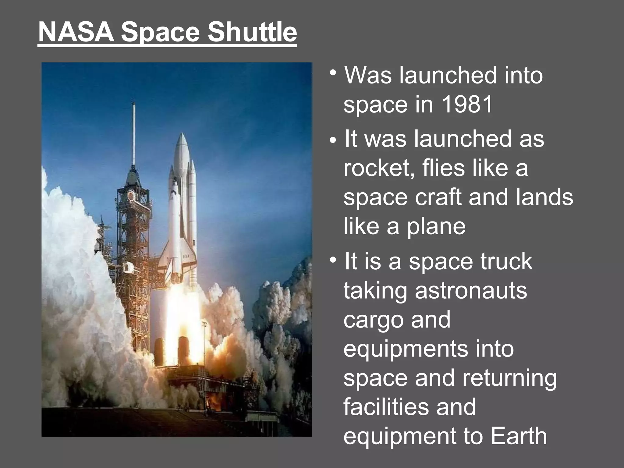 NASA Space Shuttle
• Was launched into
space in 1981
It was launched as
rocket, flies like a
space craft and lands
like a plane
It is a space truck
taking astronauts
cargo and
equipments into
space and returning
facilities and
equipment to Earth
•
•
 
