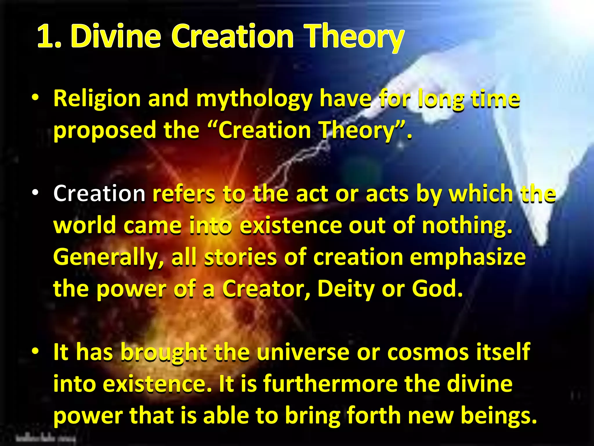 • Religion and mythology have for long time
proposed the “Creation Theory”.
refers to the act or acts by which the
world came into existence out of nothing.
Generally, all stories of creation emphasize
the power of a Creator, Deity or God.
• It has brought the universe or cosmos itself
into existence. It is furthermore the divine
power that is able to bring forth new beings.
 
