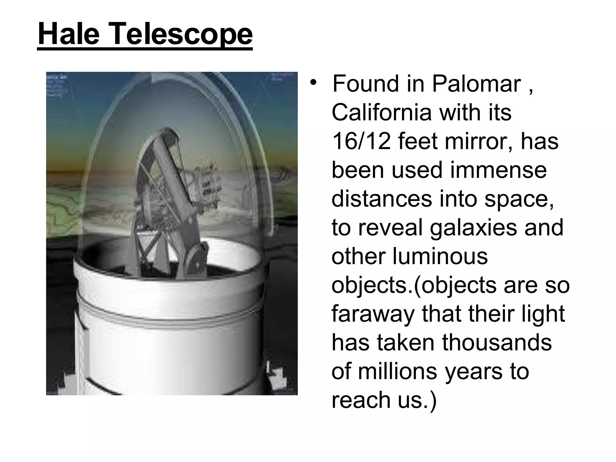 Hale Telescope
• Found in Palomar ,
California with its
16/12 feet mirror, has
been used immense
distances into space,
to reveal galaxies and
other luminous
objects.(objects are so
faraway that their light
has taken thousands
of millions years to
reach us.)
 